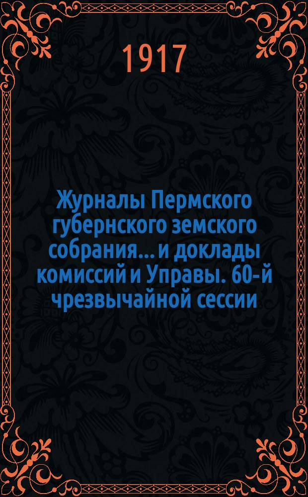Журналы Пермского губернского земского собрания... и доклады комиссий и Управы. 60-й чрезвычайной сессии... [1917 г.]
