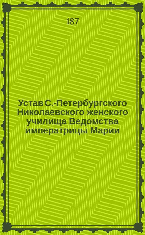 Устав С.-Петербургского Николаевского женского училища Ведомства императрицы Марии...: Утв. 31 дек. 1866 г.; Устав Московского Николаевского женского училища Ведомства императрицы Марии: Утв. 10 июня 1876 г