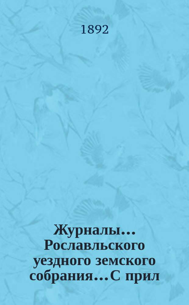 Журналы... Рославльского уездного земского собрания... С прил : С прил. за 1892 год... : за 1892 год: чрезвычайных 4 января, 22 марта, 30 апреля, 20 июля и очередного с 15 октября