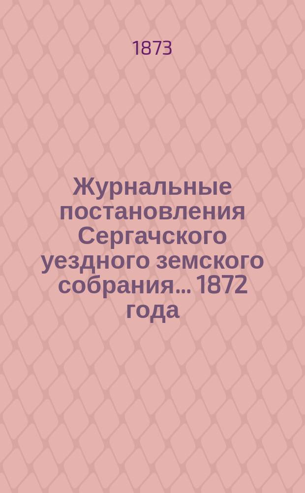 Журнальные постановления Сергачского уездного земского собрания... 1872 года : 1872 года, смета уездных денежных потребностей и раскладка уездного земского сбора по Сергачскому уезду на 1873 год и отчеты... Управы за 1872 год