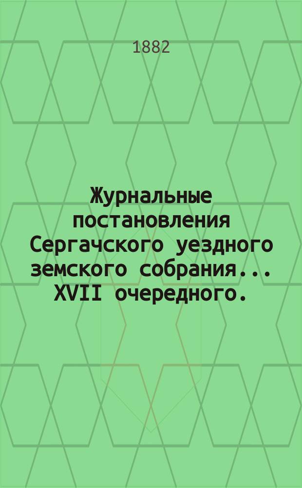 Журнальные постановления Сергачского уездного земского собрания... XVII очередного... и чрезвычайного 10 февраля 1882 года : XVII очередного... и чрезвычайного 10 февраля 1882 года, доклады и отчет Управы за 1881 год, смета и раскладка по Сергачскому уезду на 1882 год, с объяснительною к ним запискою