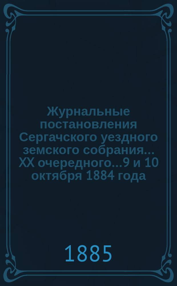 Журнальные постановления Сергачского уездного земского собрания... XX очередного... 9 и 10 октября 1884 года : XX очередного... 9 и 10 октября 1884 года ; Доклады и отчет Управы за 1884 г. ; Смета и раскладка по Сергачскому уезду на 1885 год, с объяснительною к ним запискою