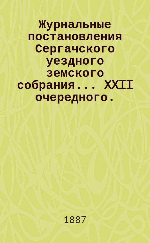 Журнальные постановления Сергачского уездного земского собрания... XXII очередного... 9 и 10 октября 1886 года : Выписки из докладов ; Отчет... Управы за 1886 г. ; Смета и раскладка по Сергачскому уезду на 1887 г., с объяснительною к ним запискою