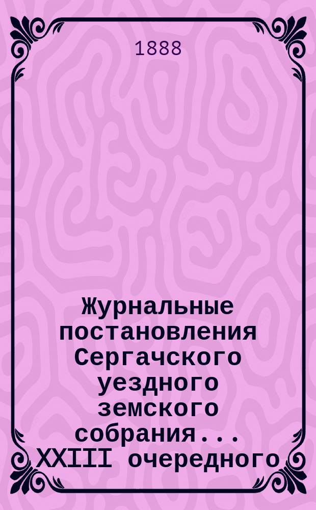 Журнальные постановления Сергачского уездного земского собрания... XXIII очередного... 9 и 10 октября 1887 года : XXIII очередного... 9 и 10 октября 1887 года ; Выписка из докладов ; Отчет Управы за 1887 г. ; Смета и раскладка на 1888 г., с объяснительною к ним запискою