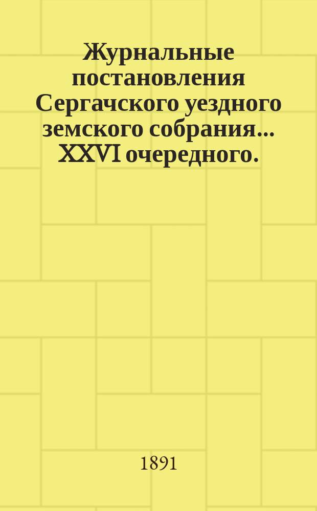 Журнальные постановления Сергачского уездного земского собрания... XXVI очередного... 9 и 10 октября 1890 года и чрезвычайных 7 марта 1890 г. и 4 февр. 1891 г. : XXVI очередного... 9 и 10 октября 1890 года и чрезвычайных 7 марта 1890 г. и 4 февр. 1891 г. ; Выписки из докладов ; Отчет Управы за 1890 г. ; Смета и раскладка на 1891 г.