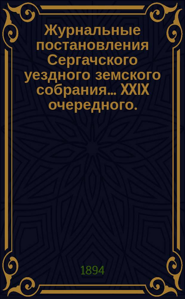 Журнальные постановления Сергачского уездного земского собрания... XXIX очередного... 30-го и 31-го октября и 1-го ноября 1893 г. и чрезвычайного 5-го сентября 1893 года : XXIX очередного... 30-го и 31-го октября и 1-го ноября 1893 г. и чрезвычайного 5-го сентября 1893 года ; Доклады Управы ; Отчеты врачей и провизора за 1893 год ; Отчет Управы за 1893 год ; Смета и раскладка на 1894 год, с объяснительною к ним запискою ; Отчет по продовольственной операции 1891/2 года