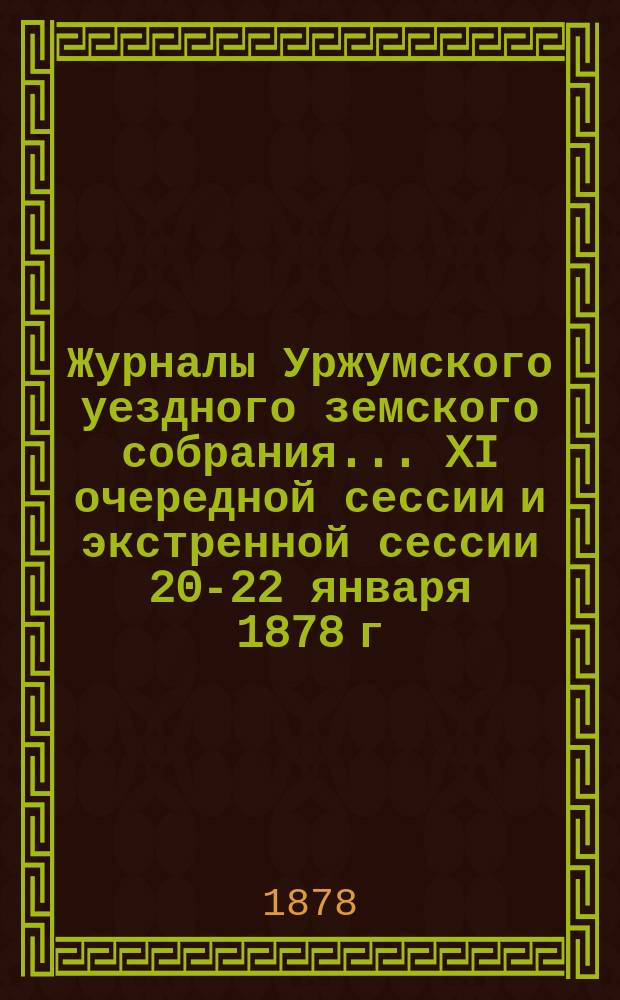 Журналы Уржумского уездного земского собрания ... XI очередной сессии и экстренной сессии 20-22 января 1878 г. : XI очередной сессии и экстренной сессии 20-22 января 1878 г. ... с денежными отчетами за 1876 г.
