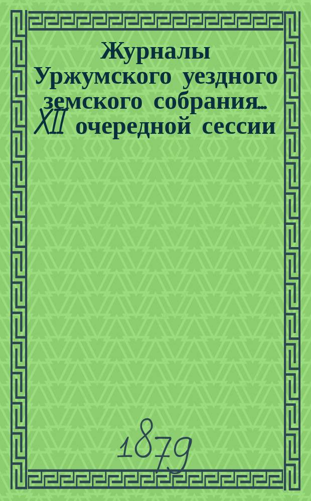 Журналы Уржумского уездного земского собрания ... XII очередной сессии (1878 г.) : XII очередной сессии (1878 г.) ... с денежными отчетами за 1877 год