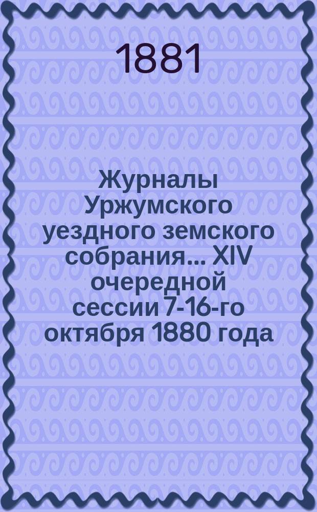 Журналы Уржумского уездного земского собрания ... XIV очередной сессии 7-16-го октября 1880 года