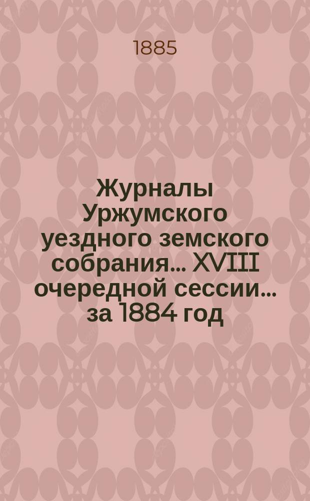 Журналы Уржумского уездного земского собрания ... XVIII очередной сессии ... за 1884 год