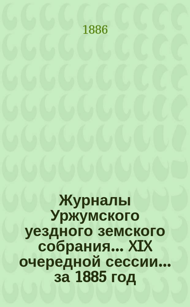 Журналы Уржумского уездного земского собрания ... XIX очередной сессии ... за 1885 год