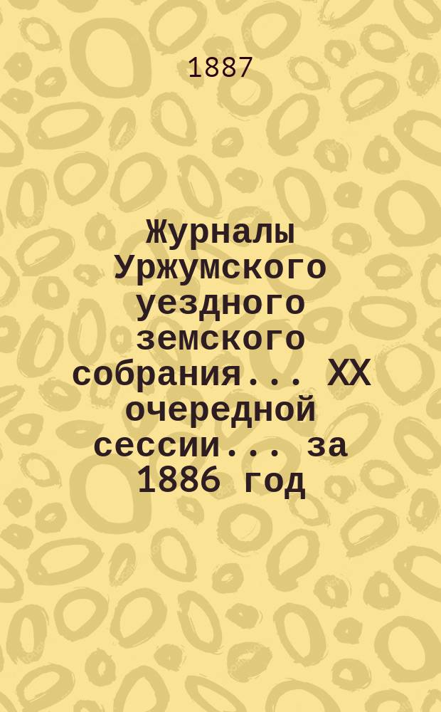Журналы Уржумского уездного земского собрания ... XX очередной сессии ... за 1886 год
