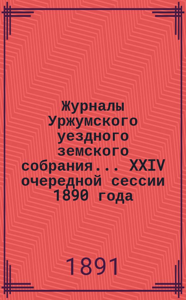 Журналы Уржумского уездного земского собрания ... XXIV очередной сессии 1890 года : XXIV очередной сессии 1890 года и приложения к ним