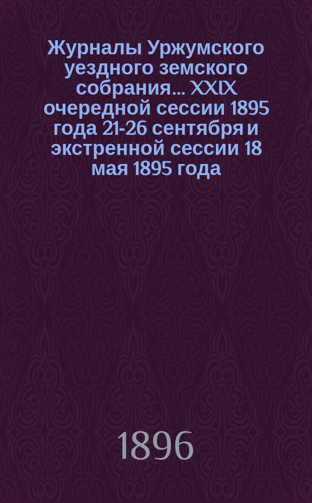 Журналы Уржумского уездного земского собрания ... XXIX очередной сессии 1895 года 21-26 сентября и экстренной сессии 18 мая 1895 года