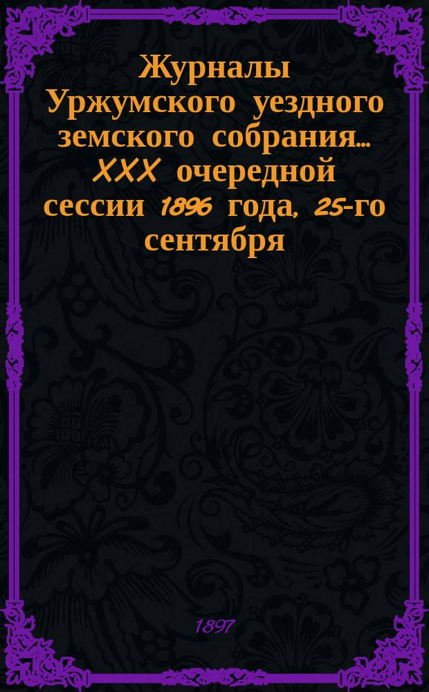 Журналы Уржумского уездного земского собрания ... XXX очередной сессии 1896 года, 25-го сентября - 2-го октября и экстренной сессии 29-30-го апреля 1896 года