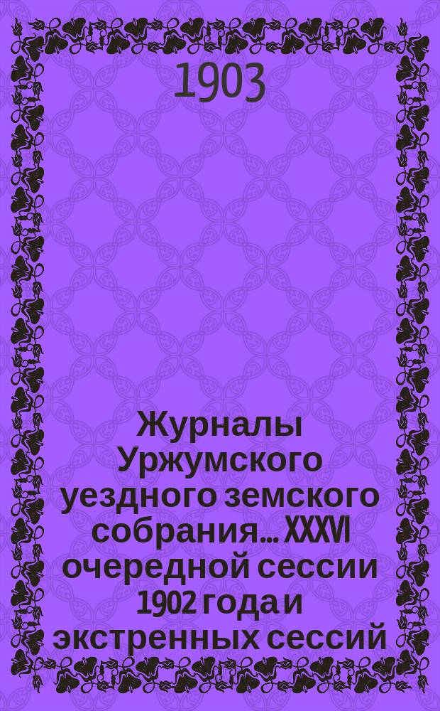 Журналы Уржумского уездного земского собрания ... XXXVI очередной сессии 1902 года и экстренных сессий: 12-13 февраля и 27 июля 1902 года