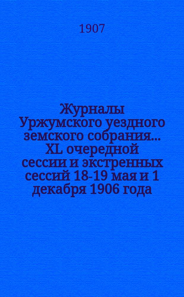 Журналы Уржумского уездного земского собрания ... XL очередной сессии и экстренных сессий 18-19 мая и 1 декабря 1906 года