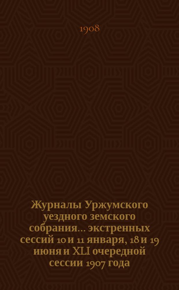 Журналы Уржумского уездного земского собрания ... экстренных сессий 10 и 11 января, 18 и 19 июня и XLI очередной сессии 1907 года
