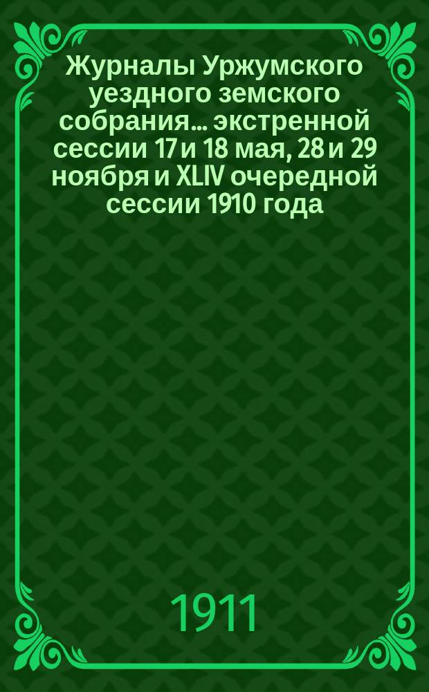 Журналы Уржумского уездного земского собрания ... экстренной сессии 17 и 18 мая, [28 и 29 ноября] и XLIV очередной сессии 1910 года