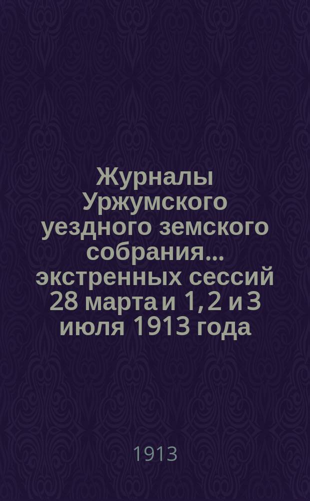 Журналы Уржумского уездного земского собрания ... экстренных сессий 28 марта и 1, 2 и 3 июля 1913 года