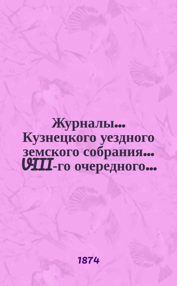Журналы... Кузнецкого уездного земского собрания... VIII-го очередного... : VIII-го очередного... 2-го созыва 3-го трехлетия заседаний 18, 19, 20, 21, 22 и 23 сентября 1873 года