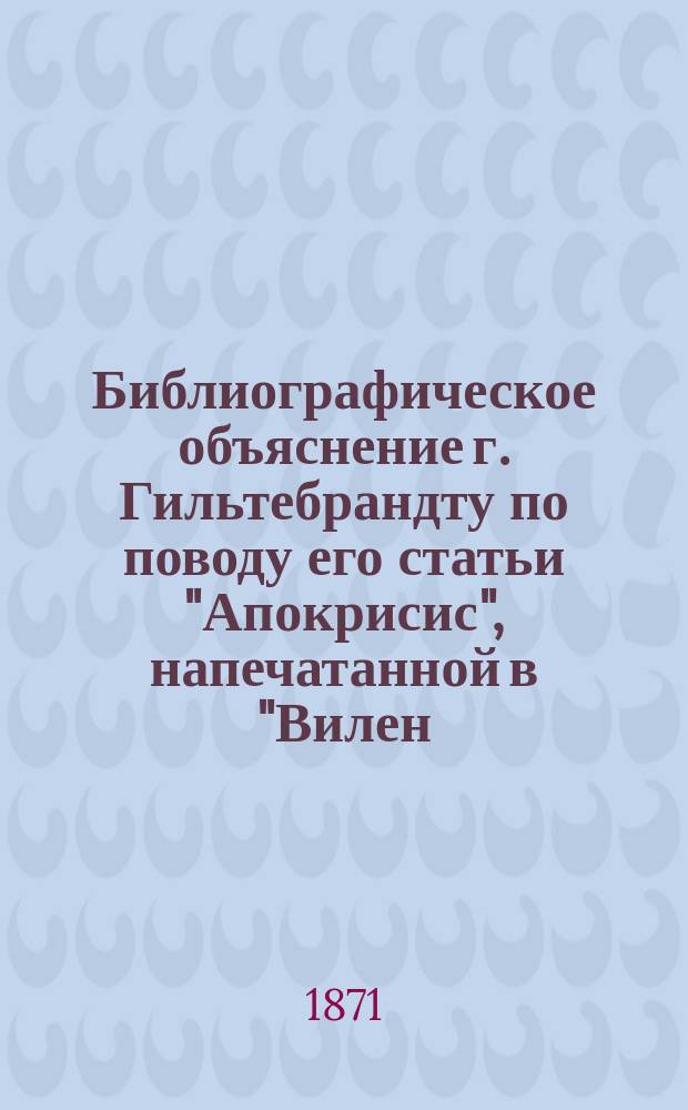 Библиографическое объяснение г. Гильтебрандту [по поводу его статьи "Апокрисис", напечатанной в "Вилен. вестн." № 1 в 1871 г.
