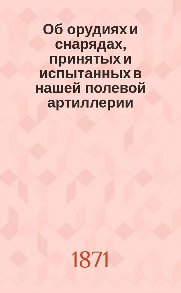 Об орудиях и снарядах, принятых и испытанных в нашей полевой артиллерии : Прил. от пер. к ст. "Употребление артиллерии в полевой войне"