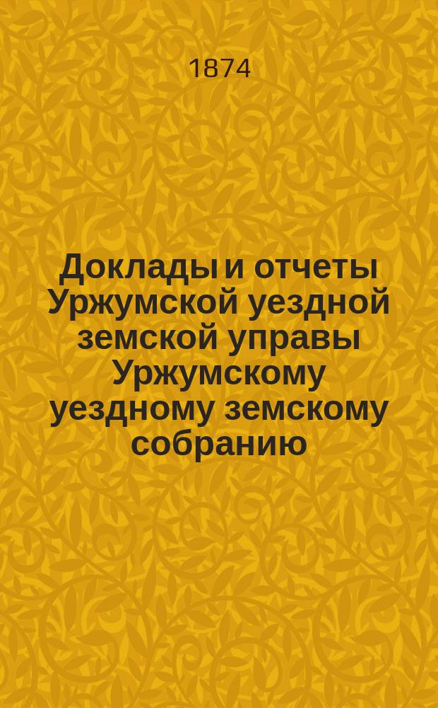 Доклады и отчеты Уржумской уездной земской управы Уржумскому уездному земскому собранию... VIII очередной сессии за 1874 год : VIII очередной сессии за 1874 год [и журналы... собрания, с приложением денежного отчета Управы за 1873 год]