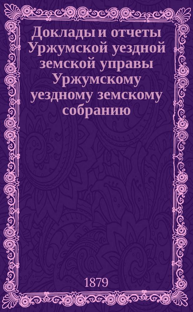 Доклады и отчеты Уржумской уездной земской управы Уржумскому уездному земскому собранию... [XIII очередной сессии 1879 года] : [XIII очередной сессии 1879 года] с денежными отчетами ее за 1878 год
