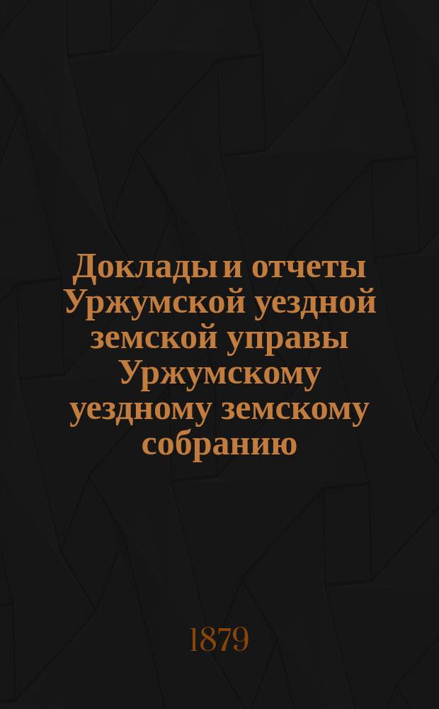 Доклады и отчеты Уржумской уездной земской управы Уржумскому уездному земскому собранию... XIII очередной сессии 1879 года : ... XIII очередной сессии 1879 года [и журналы... собрания