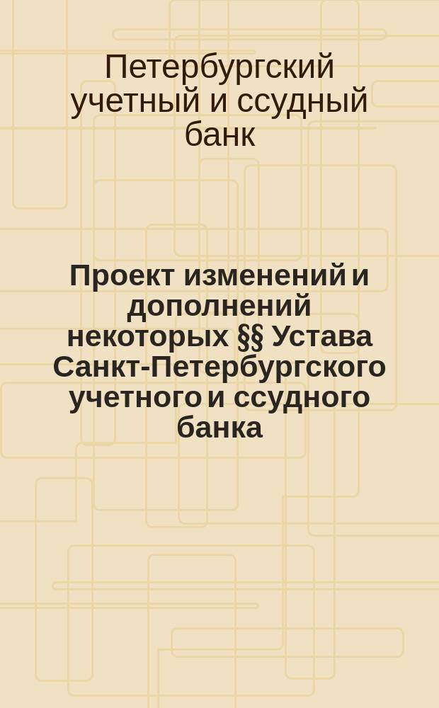 Проект изменений и дополнений некоторых §§ Устава Санкт-Петербургского учетного и ссудного банка