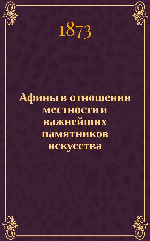 Афины в отношении местности и важнейших памятников искусства : С планом древнего города : Описание сост. доц. К. Страшкевичем, служащее доп. к "Краткому очерку греческих древностей", изд. им же