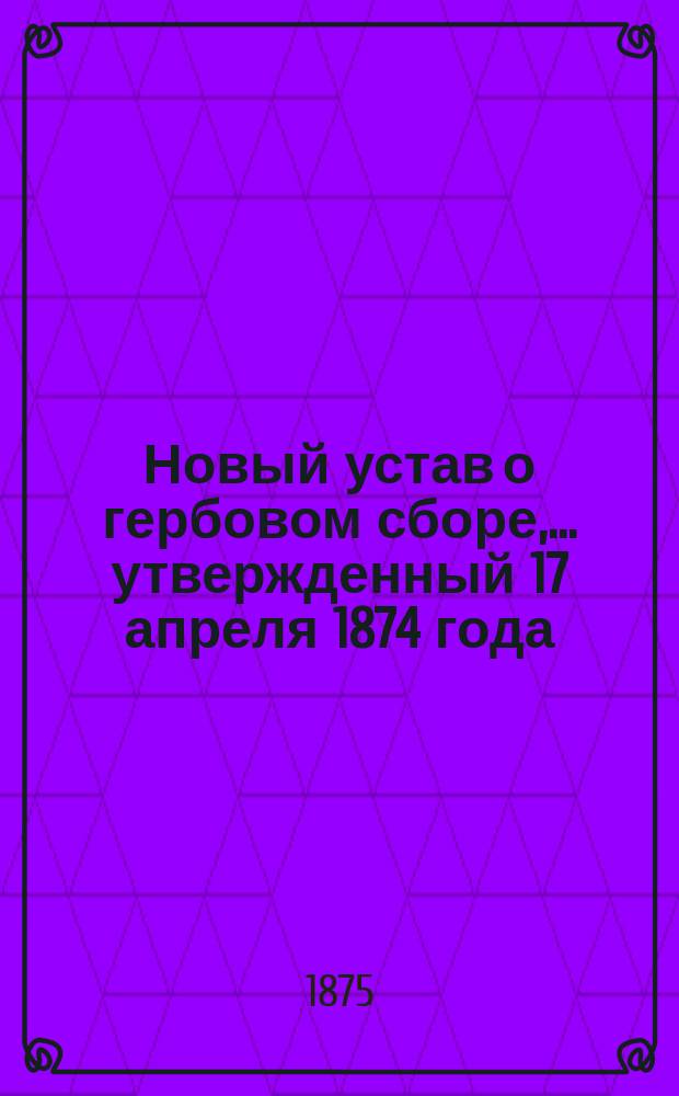 Новый устав о гербовом сборе,... утвержденный 17 апреля 1874 года : С доп. всех обнародов. узаконений, вошедших в закон. силу 1 июля 1875 г. с прил. алф. перечня документов и актов, подлежащих гербовому сбору и от него изъятых