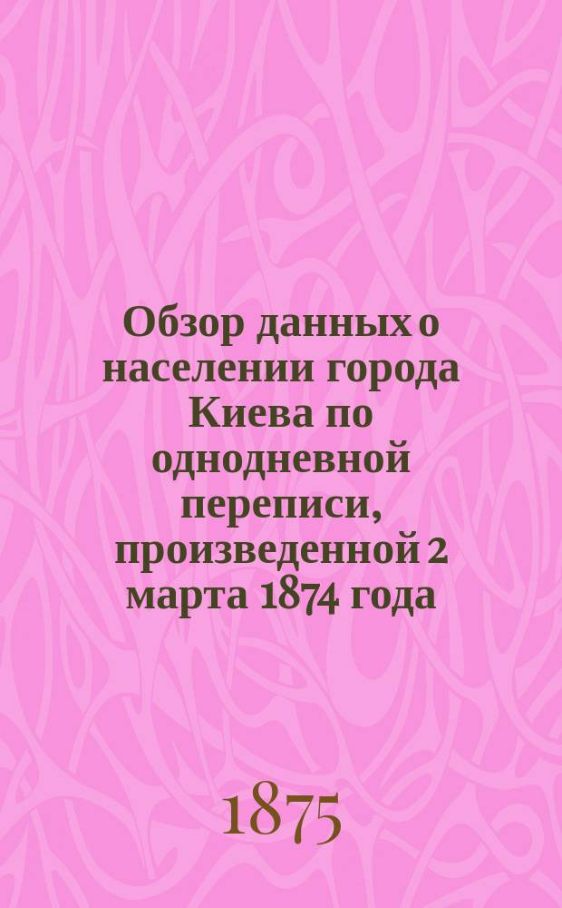 Обзор данных о населении города Киева по однодневной переписи, произведенной 2 марта 1874 года : Реф. д. чл. П.П. Чубинского, чит. в годич. собр. Юго-зап. отд. 23 марта 1875 г
