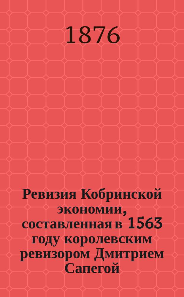 Ревизия Кобринской экономии, составленная в 1563 году королевским ревизором Дмитрием Сапегой, с присовокуплением актов Браславского земского суда, относящихся к Кобринской архимандрии : Изд. Вилен. комис. для разбора древ. актов