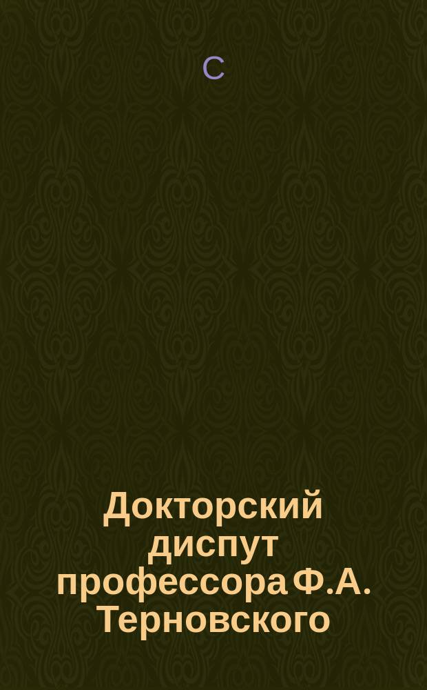 Докторский диспут профессора Ф.А. Терновского : Обсуждение дисс. на тему: "Изучение византийской истории и ее тенденциозное приложение в древней Руси" на соиск. учен. степ. д-ра рус. истории