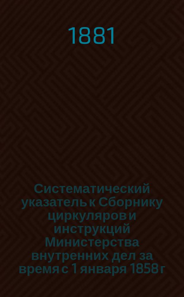 Систематический указатель к Сборнику циркуляров и инструкций Министерства внутренних дел за время с 1 января 1858 г. по 1 января 1880 г. с распределением циркуляров и инструкций по статьям Свода законов издания 1876 года