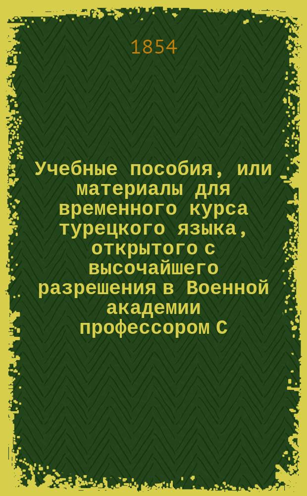 Учебные пособия, или материалы для временного курса турецкого языка, открытого с высочайшего разрешения в Военной академии профессором С.-Петербургского университета, действительным статским советником мирзою Казем-Беком : Ч. 1-3