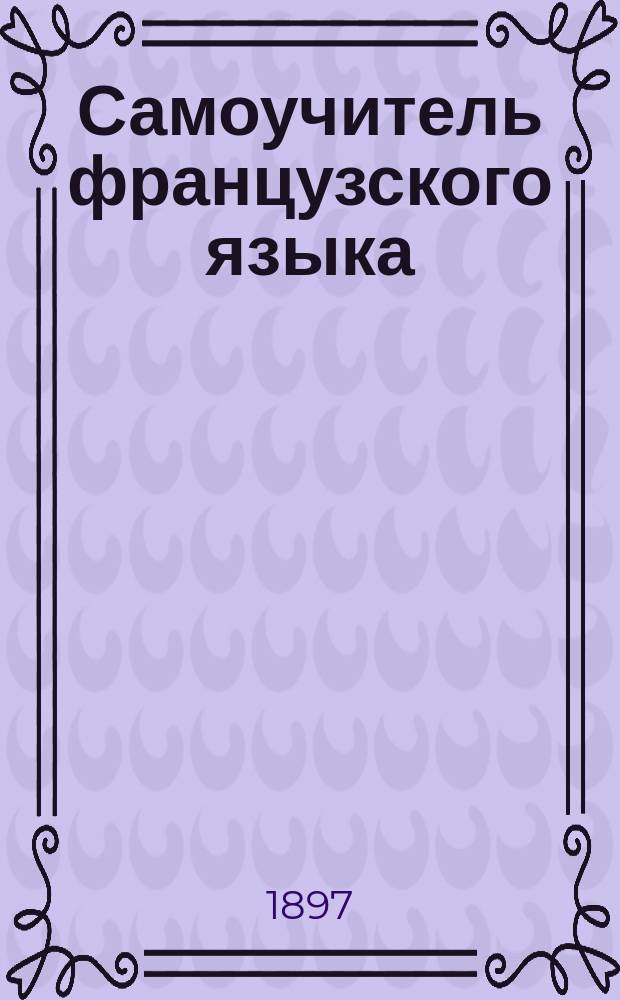 Самоучитель французского языка : (Полное общепонятное руководство и грамматика) : В самое короткое время без помощи учителя научиться правильно читать, писать и говорить по-французски : С прил. прописей : (Новейший метод проф. Оллендорфа самоизучения иностранных языков в 5½ месяцев)