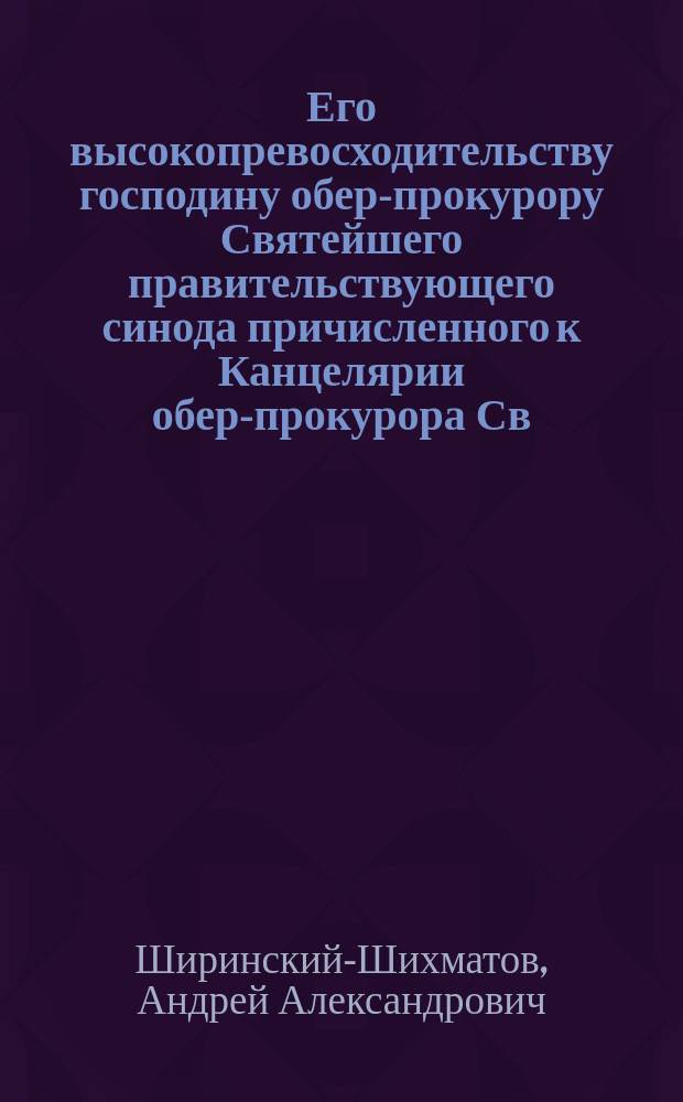 Его высокопревосходительству господину обер-прокурору Святейшего правительствующего синода причисленного к Канцелярии обер-прокурора Св. синода... князя Андрея Александровича Ширинского-Шихматова докладная записка [о всероссийском страховании имуществ духовного ведомства