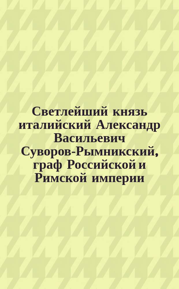 Светлейший князь италийский Александр Васильевич Суворов-Рымникский, граф Российской и Римской империи, генералиссимус российских сухопутных и морских сил, кавалер всех российских орденов и пр.