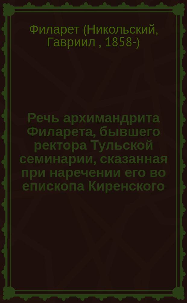 Речь архимандрита Филарета, бывшего ректора Тульской семинарии, сказанная при наречении его во епископа Киренского, викария Иркутской епархии