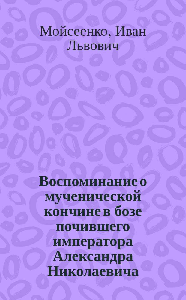 Воспоминание о мученической кончине в бозе почившего императора Александра Николаевича, царя освободителя - царя мученика; В ознаменование открытия народного памятника в Москве императору Александру II 16 августа 1898 года: Стихи