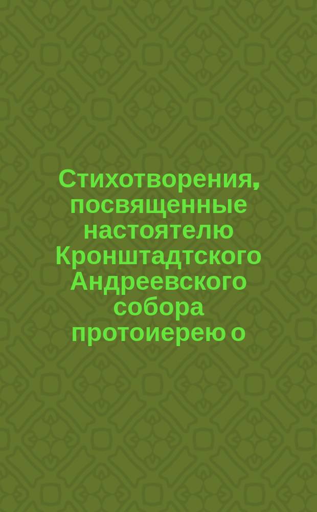 Стихотворения, посвященные настоятелю Кронштадтского Андреевского собора протоиерею о. Иоанну Ильичу Сергиеву в день юбилея сорокапятилетнего служения в священническом сане 12-го декабря 1900 года