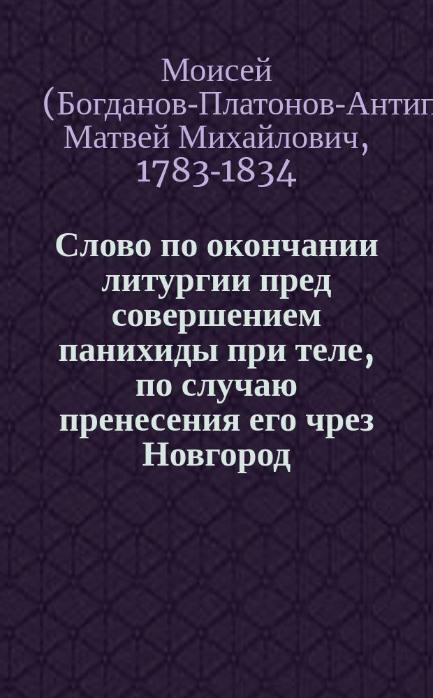 Слово по окончании литургии пред совершением панихиды при теле, по случаю пренесения его чрез Новгород, в бозе почившего и вечной памяти достойного, благочестивейшего великого государя императора Александра Первого, говоренное в Новгородском Софийском теплом соборе Моисеем, епископом Старорусским викарием Новгородским. Февраля 24 дня 1826 года