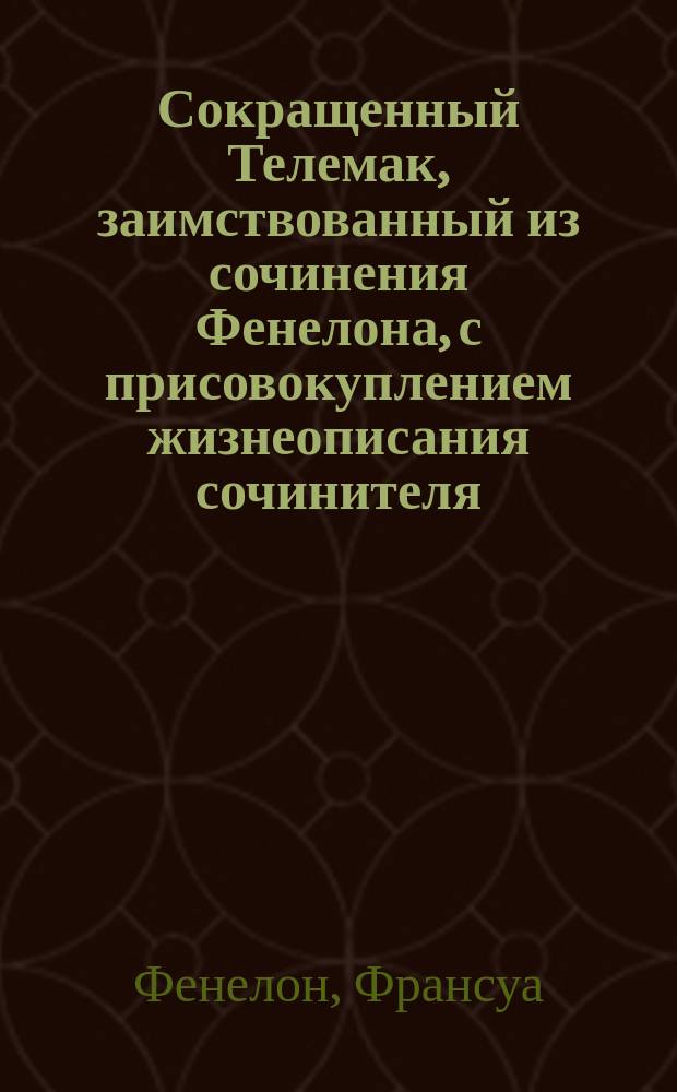 Сокращенный Телемак, заимствованный из сочинения Фенелона, с присовокуплением жизнеописания сочинителя, перевода на российский язык труднейших выражений, и краткого исторического, географического и мифологического словаря, украшенный картою странствований Телемака : Для употребления юношества