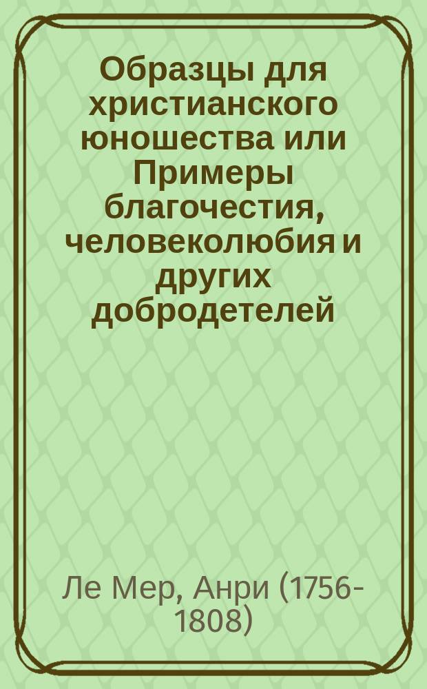 Образцы для христианского юношества или Примеры благочестия, человеколюбия и других добродетелей, внушаемых верою : Соч., полезное юношеству обоего пола