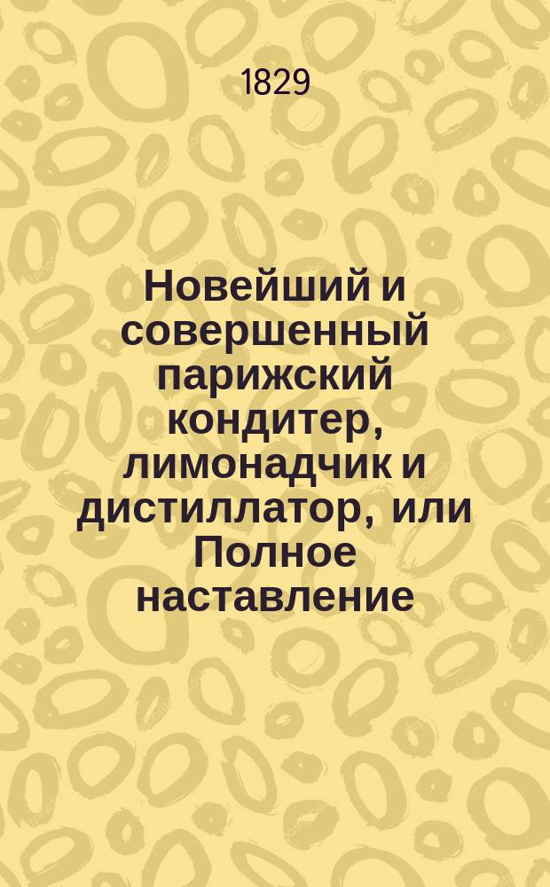 Новейший и совершенный парижский кондитер, лимонадчик и дистиллатор, или Полное наставление, как приготовить кофе, шоколад, пунш, мороженое, разные прохладительные напитки, ликеры, фруктовые водки, конфекты, варенья, пирожное печенье.. : Соч. полез. не только для кондитеров, но и для всех особ, любящих заниматься хоз-вом Пер. с фр. нового, рассмотр., испр. и пополн. изд. В 2 ч. Ч. 1-2. Ч. 1