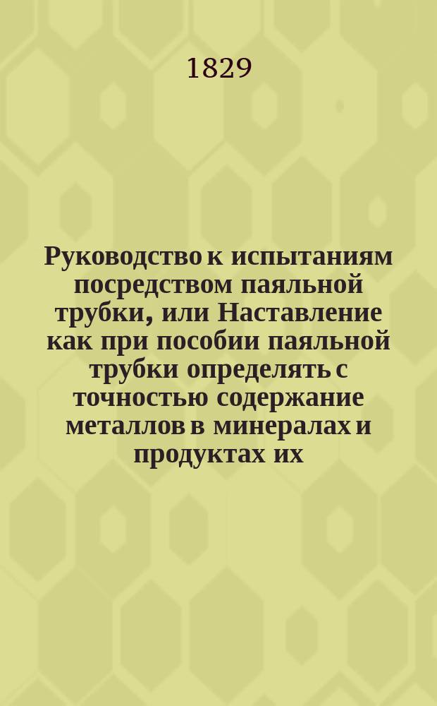 Руководство к испытаниям посредством паяльной трубки, или Наставление как при пособии паяльной трубки определять с точностью содержание металлов в минералах и продуктах их. Кн. 1