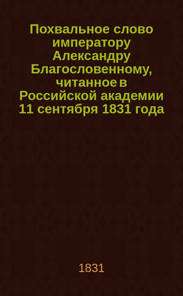 Похвальное слово императору Александру Благословенному, читанное в Российской академии 11 сентября 1831 года, членом сей Академии и разных ученых обществ князем Платоном Ширинским-Шихматовым